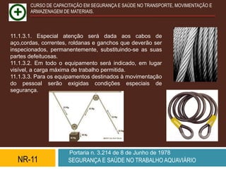 CURSO DE CAPACITAÇÃO EM SEGURANÇA E SAÚDE NO TRANSPORTE, MOVIMENTAÇÃO E
       ARMAZENAGEM DE MATERIAIS.



11.1.3.1. Especial atenção será dada aos cabos de
aço,cordas, correntes, roldanas e ganchos que deverão ser
inspecionados, permanentemente, substituindo-se as suas
partes defeituosas.
11.1.3.2. Em todo o equipamento será indicado, em lugar
visível, a carga máxima de trabalho permitida.
11.1.3.3. Para os equipamentos destinados à movimentação
do pessoal serão exigidas condições especiais de
segurança.




                      Portaria n. 3.214 de 8 de Junho de 1978
  NR-11              SEGURANÇA E SAÚDE NO TRABALHO AQUAVIÁRIO
 