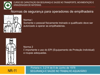 CURSO DE CAPACITAÇÃO EM SEGURANÇA E SAÚDE NO TRANSPORTE, MOVIMENTAÇÃO E
   ARMAZENAGEM DE MATERIAIS.


 Normas de segurança para operadores de empilhadeira

           Norma l
           Somente o pessoal fisicamente treinado e qualificado deve ser
           autorizado a operar as empilhadeiras.




           Norma 2
           É importante o uso do EPI (Equipamento de Proteção Individual)
           e roupas adequadas.




                  Portaria n. 3.214 de 8 de Junho de 1978
NR-11            SEGURANÇA E SAÚDE NO TRABALHO AQUAVIÁRIO
 