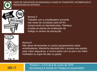 CURSO DE CAPACITAÇÃO EM SEGURANÇA E SAÚDE NO TRANSPORTE, MOVIMENTAÇÃO E
   ARMAZENAGEM DE MATERIAIS.




                Norma 5
                Trabalhe com a empilhadeira somente
                nas áreas de circulação para tal fim,
                conservando as desobstruídas. Obedeça
                a todas as placas de sinalização de
                tráfego ou avisos de precaução.



           Norma 6
           Não deixe ferramentas ou outros equipamentos sobre
           empilhadeiras. Mantenha desobstruído o acesso aos pedais,
           para maior segurança, e nunca opere com os pés e as mãos
           molhados ou sujos de óleo ou graxa.



                  Portaria n. 3.214 de 8 de Junho de 1978
NR-11            SEGURANÇA E SAÚDE NO TRABALHO AQUAVIÁRIO
 