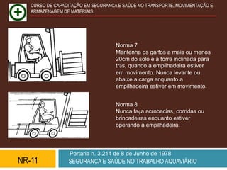 CURSO DE CAPACITAÇÃO EM SEGURANÇA E SAÚDE NO TRANSPORTE, MOVIMENTAÇÃO E
   ARMAZENAGEM DE MATERIAIS.




                                    Norma 7
                                    Mantenha os garfos a mais ou menos
                                    20cm do solo e a torre inclinada para
                                    trás, quando a empilhadeira estiver
                                    em movimento. Nunca levante ou
                                    abaixe a carga enquanto a
                                    empilhadeira estiver em movimento.


                                    Norma 8
                                    Nunca faça acrobacias, corridas ou
                                    brincadeiras enquanto estiver
                                    operando a empilhadeira.




                  Portaria n. 3.214 de 8 de Junho de 1978
NR-11            SEGURANÇA E SAÚDE NO TRABALHO AQUAVIÁRIO
 