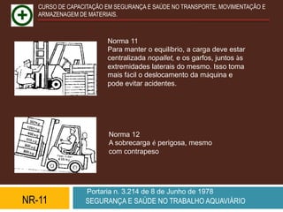 CURSO DE CAPACITAÇÃO EM SEGURANÇA E SAÚDE NO TRANSPORTE, MOVIMENTAÇÃO E
   ARMAZENAGEM DE MATERIAIS.



                        Norma 11
                        Para manter o equilíbrio, a carga deve estar
                        centralizada nopallet, e os garfos, juntos às
                        extremidades laterais do mesmo. Isso toma
                        mais fácil o deslocamento da máquina e
                        pode evitar acidentes.




                         Norma 12
                         A sobrecarga é perigosa, mesmo
                         com contrapeso.




                  Portaria n. 3.214 de 8 de Junho de 1978
NR-11            SEGURANÇA E SAÚDE NO TRABALHO AQUAVIÁRIO
 