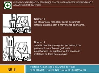 CURSO DE CAPACITAÇÃO EM SEGURANÇA E SAÚDE NO TRANSPORTE, MOVIMENTAÇÃO E
   ARMAZENAGEM DE MATERIAIS.




                     Norma 13
                     Ao elevar e/ou manobrar carga de grande
                     largura, cuidado com o movimento da mesma.




                     Norma 14
                     Jamais permita que alguém permaneça ou
                     passe sob ou sobre os garfos da
                     empilhadeira, ou qualquer outro acessório
                     instalado na torre de elevação.




                  Portaria n. 3.214 de 8 de Junho de 1978
NR-11            SEGURANÇA E SAÚDE NO TRABALHO AQUAVIÁRIO
 