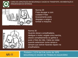 CURSO DE CAPACITAÇÃO EM SEGURANÇA E SAÚDE NO TRANSPORTE, MOVIMENTAÇÃO E
   ARMAZENAGEM DE MATERIAIS.


                               Norma 29
                               Freie devagar e com
                               cuidado! Frear
                               bruscamente pode
                               despejar a carga e
                               tombar a máquina.



                      Norma 30
                      Quando deixar a empilhadeira,
                      desligue o motor, engate uma marcha,
                      abaixe completamente os garfos e
                      puxe o freio de mão. Calce as rodas
                      quando estacionar numa rampa e
                      sempre que estiver fazendo reparo na
                      empilhadeira.

                  Portaria n. 3.214 de 8 de Junho de 1978
NR-11            SEGURANÇA E SAÚDE NO TRABALHO AQUAVIÁRIO
 