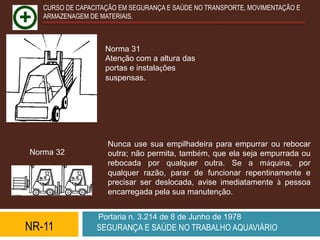 CURSO DE CAPACITAÇÃO EM SEGURANÇA E SAÚDE NO TRANSPORTE, MOVIMENTAÇÃO E
   ARMAZENAGEM DE MATERIAIS.



                    Norma 31
                    Atenção com a altura das
                    portas e instalações
                    suspensas.




                    Nunca use sua empilhadeira para empurrar ou rebocar
Norma 32            outra; não permita, também, que ela seja empurrada ou
                    rebocada por qualquer outra. Se a máquina, por
                    qualquer razão, parar de funcionar repentinamente e
                    precisar ser deslocada, avise imediatamente à pessoa
                    encarregada pela sua manutenção.


                  Portaria n. 3.214 de 8 de Junho de 1978
NR-11            SEGURANÇA E SAÚDE NO TRABALHO AQUAVIÁRIO
 