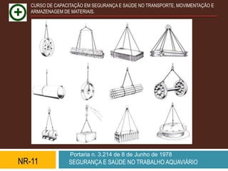 CURSO DE CAPACITAÇÃO EM SEGURANÇA E SAÚDE NO TRANSPORTE, MOVIMENTAÇÃO E
   ARMAZENAGEM DE MATERIAIS.




                  Portaria n. 3.214 de 8 de Junho de 1978
NR-11            SEGURANÇA E SAÚDE NO TRABALHO AQUAVIÁRIO
 