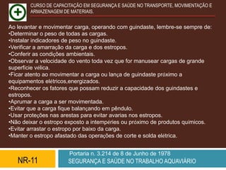 CURSO DE CAPACITAÇÃO EM SEGURANÇA E SAÚDE NO TRANSPORTE, MOVIMENTAÇÃO E
        ARMAZENAGEM DE MATERIAIS.


Ao levantar e movimentar carga, operando com guindaste, lembre-se sempre de:
•Determinar o peso de todas as cargas.
•Instalar indicadores de peso no guindaste.
•Verificar a amarração da carga e dos estropos.
•Conferir as condições ambientais.
•Observar a velocidade do vento toda vez que for manusear cargas de grande
superfície vélica.
•Ficar atento ao movimentar a carga ou lança de guindaste próximo a
equipamentos elétricos,energizados.
•Reconhecer os fatores que possam reduzir a capacidade dos guindastes e
estropos.
•Aprumar a carga a ser movimentada.
•Evitar que a carga fique balançando em pêndulo.
•Usar proteções nas arestas para evitar avarias nos estropos.
•Não deixar o estropo exposto a intempéries ou próximo de produtos químicos.
•Evitar arrastar o estropo por baixo da carga.
•Manter o estropo afastado das operações de corte e solda elétrica.


                       Portaria n. 3.214 de 8 de Junho de 1978
   NR-11              SEGURANÇA E SAÚDE NO TRABALHO AQUAVIÁRIO
 
