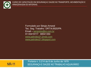 CURSO DE CAPACITAÇÃO EM SEGURANÇA E SAÚDE NO TRANSPORTE, MOVIMENTAÇÃO E
   ARMAZENAGEM DE MATERIAIS.




               Formulado por Sérgio Amaral
               Tec. Seg. Trabalho DRT.N.6920/PA
               Email – sergiobio@oi.com.br
               91 83419117 88541350
               www.petroleo21.jimdo.com
               www.petroleo21.blogspot.com




                  Portaria n. 3.214 de 8 de Junho de 1978
NR-11            SEGURANÇA E SAÚDE NO TRABALHO AQUAVIÁRIO
 