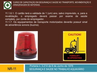CURSO DE CAPACITAÇÃO EM SEGURANÇA E SAÚDE NO TRANSPORTE, MOVIMENTAÇÃO E
       ARMAZENAGEM DE MATERIAIS.


11.1.6.1. O cartão terá a validade de 1 (um) ano, salvo imprevisto, e, para a
revalidação, o empregado deverá passar por exame de saúde
completo, por conta do empregador.
11.1.7. Os equipamentos de transporte motorizados deverão possuir sinal
de advertência sonora (buzina).




                       Portaria n. 3.214 de 8 de Junho de 1978
  NR-11               SEGURANÇA E SAÚDE NO TRABALHO AQUAVIÁRIO
 