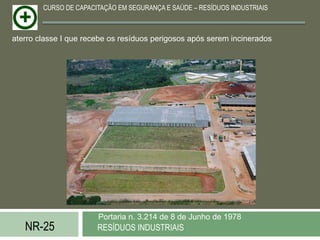 CURSO DE CAPACITAÇÃO EM SEGURANÇA E SAÚDE – RESÍDUOS INDUSTRIAIS



aterro classe I que recebe os resíduos perigosos após serem incinerados




                       Portaria n. 3.214 de 8 de Junho de 1978
   NR-25               RESÍDUOS INDUSTRIAIS
 