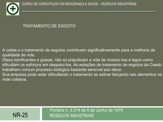 CURSO DE CAPACITAÇÃO EM SEGURANÇA E SAÚDE – RESÍDUOS INDUSTRIAIS




           TRATAMENTO DE ESGOTO




A coleta e o tratamento de esgotos contribuem significativamente para a melhoria da
qualidade de vida.
Óleos lubrificantes e graxas, não só prejudicam a vida de nossos rios e lagos como
dificultam os esforços em despoluí-los. As estações de tratamento de esgotos da Caesb
trabalham comum processo biológico bastante sensível aos óleos.
Sua empresa pode estar dificultando o tratamento se estiver lançando tais elementos na
rede coletora.




                         Portaria n. 3.214 de 8 de Junho de 1978
     NR-25               RESÍDUOS INDUSTRIAIS
 