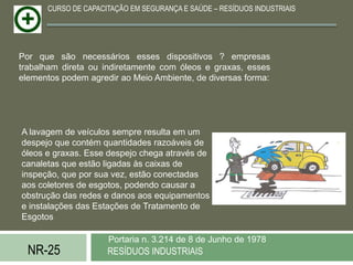 CURSO DE CAPACITAÇÃO EM SEGURANÇA E SAÚDE – RESÍDUOS INDUSTRIAIS




Por que são necessários esses dispositivos ? empresas
trabalham direta ou indiretamente com óleos e graxas, esses
elementos podem agredir ao Meio Ambiente, de diversas forma:




A lavagem de veículos sempre resulta em um
despejo que contém quantidades razoáveis de
óleos e graxas. Esse despejo chega através de
canaletas que estão ligadas às caixas de
inspeção, que por sua vez, estão conectadas
aos coletores de esgotos, podendo causar a
obstrução das redes e danos aos equipamentos
e instalações das Estações de Tratamento de
Esgotos

                     Portaria n. 3.214 de 8 de Junho de 1978
  NR-25              RESÍDUOS INDUSTRIAIS
 