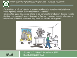 CURSO DE CAPACITAÇÃO EM SEGURANÇA E SAÚDE – RESÍDUOS INDUSTRIAIS



Os serviços de oficina mecânica sempre resultam em grandes quantidades de
óleos e graxas no chão e nas ferramentas utilizadas
Isto significa que a limpeza da oficina e, do ferramental produz um despejo repleto
de óleo, que chega até a rede de esgotos. Por isso, deve-se instalar três tipos de
dispositivos para reter o material prejudicial ao sistema de esgotos:




                       Portaria n. 3.214 de 8 de Junho de 1978
   NR-25               RESÍDUOS INDUSTRIAIS
 