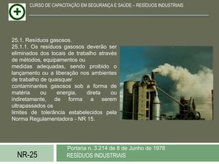 CURSO DE CAPACITAÇÃO EM SEGURANÇA E SAÚDE – RESÍDUOS INDUSTRIAIS




25.1. Resíduos gasosos.
25.1.1. Os resíduos gasosos deverão ser
eliminados dos locais de trabalho através
de métodos, equipamentos ou
medidas adequadas, sendo proibido o
lançamento ou a liberação nos ambientes
de trabalho de quaisquer
contaminantes gasosos sob a forma de
matéria     ou    energia,   direta    ou
indiretamente, de forma a serem
ultrapassados os
limites de tolerância estabelecidos pela
Norma Regulamentadora - NR 15.




                     Portaria n. 3.214 de 8 de Junho de 1978
  NR-25              RESÍDUOS INDUSTRIAIS
 