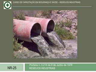 CURSO DE CAPACITAÇÃO EM SEGURANÇA E SAÚDE – RESÍDUOS INDUSTRIAIS




                  Portaria n. 3.214 de 8 de Junho de 1978
NR-25             RESÍDUOS INDUSTRIAIS
 