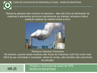 CURSO DE CAPACITAÇÃO EM SEGURANÇA E SAÚDE – RESÍDUOS INDUSTRIAIS




  Resíduos gasosos são comuns na natureza – eles são fruto da eliminação de
   materiais e elementos químicos naturalmente por plantas, animais e toda e
                   qualquer espécie de matéria sobre a terra.




                            Resíduos Gasosos Industriais
 No entanto, quando esses resíduos são frutos de indústrias, tudo fica muito mais
difícil de ser controlado e manejado: afinal de contas, eles também são uma forma
                                    de poluição.

                        Portaria n. 3.214 de 8 de Junho de 1978
   NR-25               RESÍDUOS INDUSTRIAIS
 