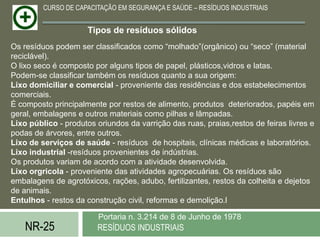 CURSO DE CAPACITAÇÃO EM SEGURANÇA E SAÚDE – RESÍDUOS INDUSTRIAIS


                      Tipos de resíduos sólidos
Os resíduos podem ser classificados como “molhado”(orgânico) ou “seco” (material
reciclável).
O lixo seco é composto por alguns tipos de papel, plásticos,vidros e latas.
Podem-se classificar também os resíduos quanto a sua origem:
Lixo domiciliar e comercial - proveniente das residências e dos estabelecimentos
comerciais.
É composto principalmente por restos de alimento, produtos deteriorados, papéis em
geral, embalagens e outros materiais como pilhas e lâmpadas.
Lixo público - produtos oriundos da varrição das ruas, praias,restos de feiras livres e
podas de árvores, entre outros.
Lixo de serviços de saúde - resíduos de hospitais, clínicas médicas e laboratórios.
Lixo industrial -resíduos provenientes de indústrias.
Os produtos variam de acordo com a atividade desenvolvida.
Lixo orgricola - proveniente das atividades agropecuárias. Os resíduos são
embalagens de agrotóxicos, rações, adubo, fertilizantes, restos da colheita e dejetos
de animais.
Entulhos - restos da construção civil, reformas e demolição.l

                         Portaria n. 3.214 de 8 de Junho de 1978
    NR-25               RESÍDUOS INDUSTRIAIS
 