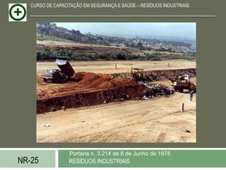 CURSO DE CAPACITAÇÃO EM SEGURANÇA E SAÚDE – RESÍDUOS INDUSTRIAIS




                  Portaria n. 3.214 de 8 de Junho de 1978
NR-25             RESÍDUOS INDUSTRIAIS
 