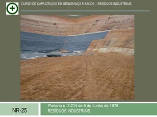 CURSO DE CAPACITAÇÃO EM SEGURANÇA E SAÚDE – RESÍDUOS INDUSTRIAIS




                  Portaria n. 3.214 de 8 de Junho de 1978
NR-25             RESÍDUOS INDUSTRIAIS
 