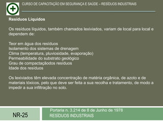 CURSO DE CAPACITAÇÃO EM SEGURANÇA E SAÚDE – RESÍDUOS INDUSTRIAIS



Resíduos Líquidos

Os resíduos líquidos, também chamados lexiviados, variam de local para local e
dependem de:

Teor em água dos resíduos
Isolamento dos sistemas de drenagem
Clima (temperatura, pluviosidade, evaporação)
Permeabilidade do substrato geológico
Grau de compactaçãodos resíduos
Idade dos resíduos

Os lexiviados têm elevada concentração de matéria orgânica, de azoto e de
materiais tóxicos, pelo que deve ser feita a sua recolha e tratamento, de modo a
impedir a sua infiltração no solo.




                      Portaria n. 3.214 de 8 de Junho de 1978
  NR-25               RESÍDUOS INDUSTRIAIS
 