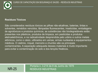 CURSO DE CAPACITAÇÃO EM SEGURANÇA E SAÚDE – RESÍDUOS INDUSTRIAIS




Resíduos Tóxicos

São considerados resíduos tóxicos as pilhas não-alcalinas, baterias, tintas e
solventes, remédios vencidos, lâmpadas fluorescentes, inseticidas, embalagens
de agrotóxicos e produtos químicos, as substâncias não biodegradáveis estão
presentes nos plásticos, produtos de limpeza, em pesticidas e produtos
eletroeletrônicos, e na radioatividade desprendida pelo urânio e outros metais
atômicos, como o césio, utilizados em usinas, armas nucleares e equipamentos
médicos. O cádmio, níquel, mercúrio e chumbo são os principais
contaminantes. A separação adequada desses materiais é muito importante
para evitar a contaminação do solo e dos lençóis freáticos.




                      Portaria n. 3.214 de 8 de Junho de 1978
  NR-25               RESÍDUOS INDUSTRIAIS
 
