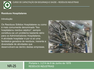 CURSO DE CAPACITAÇÃO EM SEGURANÇA E SAÚDE – RESÍDUOS INDUSTRIAIS




Resíduos Hospitalares

Introdução

Os Resíduos Sólidos Hospitalares ou como
é mais comumente denominado "lixo
hospitalarou resíduo séptico", sempre
constituiu-se um problema bastante sério
para os Administradores Hospitalares,
A atividade hospitalar é por si só uma
fantástica geradora de resíduos, inerente a
diversidade de atividades que
desenvolvem-se dentro destas empresas.




                            Portaria n. 3.214 de 8 de Junho de 1978
     NR-25                  RESÍDUOS INDUSTRIAIS
 