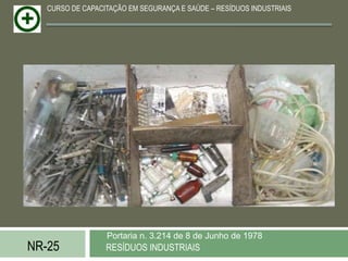 CURSO DE CAPACITAÇÃO EM SEGURANÇA E SAÚDE – RESÍDUOS INDUSTRIAIS




                  Portaria n. 3.214 de 8 de Junho de 1978
NR-25             RESÍDUOS INDUSTRIAIS
 