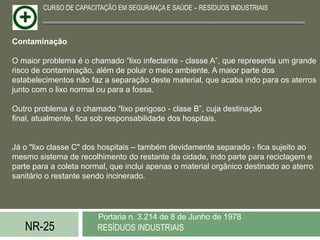 CURSO DE CAPACITAÇÃO EM SEGURANÇA E SAÚDE – RESÍDUOS INDUSTRIAIS



Contaminação

O maior problema é o chamado “lixo infectante - classe A”, que representa um grande
risco de contaminação, além de poluir o meio ambiente. A maior parte dos
estabelecimentos não faz a separação deste material, que acaba indo para os aterros
junto com o lixo normal ou para a fossa.

Outro problema é o chamado “lixo perigoso - clase B”, cuja destinação
final, atualmente, fica sob responsabilidade dos hospitais.


Já o "lixo classe C" dos hospitais – também devidamente separado - fica sujeito ao
mesmo sistema de recolhimento do restante da cidade, indo parte para reciclagem e
parte para a coleta normal, que inclui apenas o material orgânico destinado ao aterro
sanitário o restante sendo incinerado.




                        Portaria n. 3.214 de 8 de Junho de 1978
   NR-25                RESÍDUOS INDUSTRIAIS
 