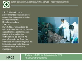 CURSO DE CAPACITAÇÃO EM SEGURANÇA E SAÚDE – RESÍDUOS INDUSTRIAIS




25.1.3. Os métodos e
procedimentos de análise dos
contaminantes gasosos estão
fixados na Norma
Regulamentadora
- NR 15.
25.1.4. Na eventualidade de
utilização de métodos de controle
que retirem os contaminantes
gasosos dos ambientes
de trabalho e os lancem na
atmosfera externa, ficam as
emissões resultantes sujeitas às
legislações competentes nos
níveis federal, estadual e
municipal.


                        Portaria n. 3.214 de 8 de Junho de 1978
    NR-25               RESÍDUOS INDUSTRIAIS
 