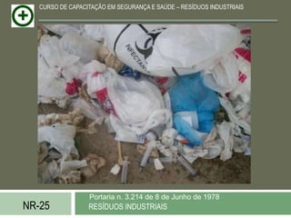 CURSO DE CAPACITAÇÃO EM SEGURANÇA E SAÚDE – RESÍDUOS INDUSTRIAIS




                  Portaria n. 3.214 de 8 de Junho de 1978
NR-25             RESÍDUOS INDUSTRIAIS
 