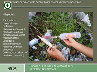 CURSO DE CAPACITAÇÃO EM SEGURANÇA E SAÚDE – RESÍDUOS INDUSTRIAIS




- Especiais

Radioativos:
compostos por
materiais
diversos, expostos à
radiação; resíduos
farmacêuticos, como
medicamentos
vencidos e
contaminados; e
resíduos químicos
perigosos
(tóxicos, corrosivos, inf
lamáveis, mercúrio).



                            Portaria n. 3.214 de 8 de Junho de 1978
    NR-25                   RESÍDUOS INDUSTRIAIS
 