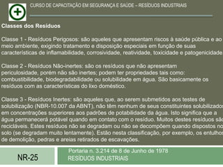 CURSO DE CAPACITAÇÃO EM SEGURANÇA E SAÚDE – RESÍDUOS INDUSTRIAIS



Classes dos Resíduos

Classe 1 - Resíduos Perigosos: são aqueles que apresentam riscos à saúde pública e ao
meio ambiente, exigindo tratamento e disposição especiais em função de suas
características de inflamabilidade, corrosividade, reatividade, toxicidade e patogenicidade.

Classe 2 - Resíduos Não-inertes: são os resíduos que não apresentam
periculosidade, porém não são inertes; podem ter propriedades tais como:
combustibilidade, biodegradabilidade ou solubilidade em água. São basicamente os
resíduos com as características do lixo doméstico.

Classe 3 - Resíduos Inertes: são aqueles que, ao serem submetidos aos testes de
solubilização (NBR-10.007 da ABNT), não têm nenhum de seus constituintes solubilizados
em concentrações superiores aos padrões de potabilidade da água. Isto significa que a
água permanecerá potável quando em contato com o resíduo. Muitos destes resíduos são
recicláveis. Estes resíduos não se degradam ou não se decompõem quando dispostos no
solo (se degradam muito lentamente). Estão nesta classificação, por exemplo, os entulhos
de demolição, pedras e areias retirados de escavações.

                           Portaria n. 3.214 de 8 de Junho de 1978
      NR-25                RESÍDUOS INDUSTRIAIS
 
