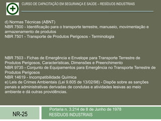 CURSO DE CAPACITAÇÃO EM SEGURANÇA E SAÚDE – RESÍDUOS INDUSTRIAIS




d) Normas Técnicas (ABNT)
NBR 7500 - Identificação para o transporte terrestre, manuseio, movimentação e
armazenamento de produtos
NBR 7501 - Transporte de Produtos Perigosos - Terminologia




NBR 7503 - Fichas de Emergência e Envelope para Transporte Terrestre de
Produtos Perigosos, Características, Dimensões e Preenchimento
NBR 9735 - Conjunto de Equipamentos para Emergência no Transporte Terrestre de
Produtos Perigosos
NBR 14619 - Incompatibilidade Química
e) Leis de Crimes Ambientais (Lei 9.605 de 13/02/98) - Dispõe sobre as sanções
penais e administrativas derivadas de condutas e atividades lesivas ao meio
ambiente e dá outras providências.



                        Portaria n. 3.214 de 8 de Junho de 1978
    NR-25               RESÍDUOS INDUSTRIAIS
 