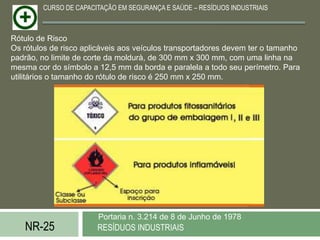 CURSO DE CAPACITAÇÃO EM SEGURANÇA E SAÚDE – RESÍDUOS INDUSTRIAIS



Rótulo de Risco
Os rótulos de risco aplicáveis aos veículos transportadores devem ter o tamanho
padrão, no limite de corte da moldurà, de 300 mm x 300 mm, com uma linha na
mesma cor do símbolo a 12,5 mm da borda e paralela a todo seu perímetro. Para
utilitários o tamanho do rótulo de risco é 250 mm x 250 mm.




                       Portaria n. 3.214 de 8 de Junho de 1978
   NR-25               RESÍDUOS INDUSTRIAIS
 