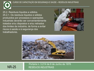 CURSO DE CAPACITAÇÃO EM SEGURANÇA E SAÚDE – RESÍDUOS INDUSTRIAIS



25.2. Resíduos líquidos e sólidos.
25.2.1. Os resíduos líquidos e sólidos
produzidos por processos e operações
industriais deverão ser convenientemente
tratados e/ou dispostos e e/ou retirados
dos limites da indústria, de forma a evitar
riscos à saúde e à segurança dos
trabalhadores.




                         Portaria n. 3.214 de 8 de Junho de 1978
    NR-25                RESÍDUOS INDUSTRIAIS
 