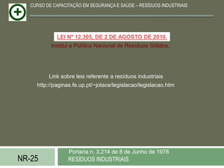 CURSO DE CAPACITAÇÃO EM SEGURANÇA E SAÚDE – RESÍDUOS INDUSTRIAIS




             LEI Nº 12.305, DE 2 DE AGOSTO DE 2010.
           Institui a Política Nacional de Resíduos Sólidos.




          Link sobre leis referente a resíduos industriais
     http://paginas.fe.up.pt/~jotace/legislacao/legislacao.htm




                  Portaria n. 3.214 de 8 de Junho de 1978
NR-25             RESÍDUOS INDUSTRIAIS
 