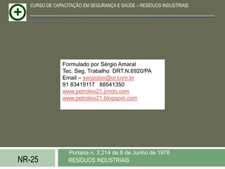 CURSO DE CAPACITAÇÃO EM SEGURANÇA E SAÚDE – RESÍDUOS INDUSTRIAIS




                Formulado por Sérgio Amaral
                Tec. Seg. Trabalho DRT.N.6920/PA
                Email – sergiobio@oi.com.br
                91 83419117 88541350
                www.petroleo21.jimdo.com
                www.petroleo21.blogspot.com




                  Portaria n. 3.214 de 8 de Junho de 1978
NR-25             RESÍDUOS INDUSTRIAIS
 