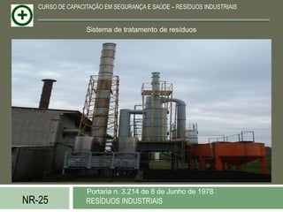 CURSO DE CAPACITAÇÃO EM SEGURANÇA E SAÚDE – RESÍDUOS INDUSTRIAIS


                  Sistema de tratamento de resíduos




                  Portaria n. 3.214 de 8 de Junho de 1978
NR-25             RESÍDUOS INDUSTRIAIS
 