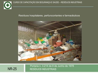 CURSO DE CAPACITAÇÃO EM SEGURANÇA E SAÚDE – RESÍDUOS INDUSTRIAIS




        Resíduos hospitalares, perfurocortantes e farmacêuticos




                  Portaria n. 3.214 de 8 de Junho de 1978
NR-25             RESÍDUOS INDUSTRIAIS
 