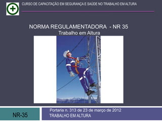 CURSO DE CAPACITAÇÃO EM SEGURANÇA E SAÚDE NO TRABALHO EM ALTURA




        NORMA REGULAMENTADORA - NR 35
                       Trabalho em Altura




                  Portaria n. 313 de 23 de março de 2012
NR-35             TRABALHO EM ALTURA
 