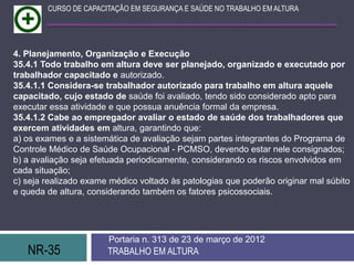 NR-35 TRABALHO EM ALTURA
Portaria n. 313 de 23 de março de 2012
CURSO DE CAPACITAÇÃO EM SEGURANÇA E SAÚDE NO TRABALHO EM ALTURA
4. Planejamento, Organização e Execução
35.4.1 Todo trabalho em altura deve ser planejado, organizado e executado por
trabalhador capacitado e autorizado.
35.4.1.1 Considera-se trabalhador autorizado para trabalho em altura aquele
capacitado, cujo estado de saúde foi avaliado, tendo sido considerado apto para
executar essa atividade e que possua anuência formal da empresa.
35.4.1.2 Cabe ao empregador avaliar o estado de saúde dos trabalhadores que
exercem atividades em altura, garantindo que:
a) os exames e a sistemática de avaliação sejam partes integrantes do Programa de
Controle Médico de Saúde Ocupacional - PCMSO, devendo estar nele consignados;
b) a avaliação seja efetuada periodicamente, considerando os riscos envolvidos em
cada situação;
c) seja realizado exame médico voltado às patologias que poderão originar mal súbito
e queda de altura, considerando também os fatores psicossociais.
 