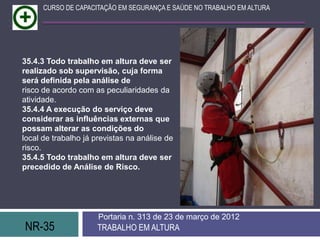 NR-35 TRABALHO EM ALTURA
Portaria n. 313 de 23 de março de 2012
CURSO DE CAPACITAÇÃO EM SEGURANÇA E SAÚDE NO TRABALHO EM ALTURA
35.4.3 Todo trabalho em altura deve ser
realizado sob supervisão, cuja forma
será definida pela análise de
risco de acordo com as peculiaridades da
atividade.
35.4.4 A execução do serviço deve
considerar as influências externas que
possam alterar as condições do
local de trabalho já previstas na análise de
risco.
35.4.5 Todo trabalho em altura deve ser
precedido de Análise de Risco.
 