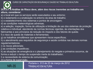 NR-35 TRABALHO EM ALTURA
Portaria n. 313 de 23 de março de 2012
CURSO DE CAPACITAÇÃO EM SEGURANÇA E SAÚDE NO TRABALHO EM ALTURA
35.4.5.1 A Análise de Risco deve, além dos riscos inerentes ao trabalho em
altura, considerar:
a) o local em que os serviços serão executados e seu entorno;
b) o isolamento e a sinalização no entorno da área de trabalho;
c) o estabelecimento dos sistemas e pontos de ancoragem;
d) as condições meteorológicas adversas;
e) a seleção, inspeção, forma de utilização e limitação de uso dos sistemas de proteção
coletiva e individual, atendendo às normas técnicas vigentes, às orientações dos
fabricantes e aos princípios da redução do impacto e dos fatores de queda;
f) o risco de queda de materiais e ferramentas;
g) os trabalhos simultâneos que apresentem riscos específicos;
h) o atendimento aos requisitos de segurança e saúde contidos nas demais normas
regulamentadoras;
i) os riscos adicionais;
j) as condições impeditivas;
k) as situações de emergência e o planejamento do resgate e primeiros socorros, de
forma a reduzir o tempo da suspensão inerte do trabalhador;
l) a necessidade de sistema de comunicação;
m) a forma de supervisão.
 