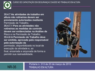NR-35 TRABALHO EM ALTURA
Portaria n. 313 de 23 de março de 2012
CURSO DE CAPACITAÇÃO EM SEGURANÇA E SAÚDE NO TRABALHO EM ALTURA
35.4.7 As atividades de trabalho em
altura não rotineiras devem ser
previamente autorizadas mediante
Permissão de Trabalho.
35.4.7.1 Para as atividades não
rotineiras as medidas de controle
devem ser evidenciadas na Análise de
Risco e na Permissão de Trabalho.
35.4.8 A Permissão de Trabalho deve
ser emitida, aprovada pelo responsável
pela autorização da
permissão, disponibilizada no local de
execução da atividade e, ao
final, encerrada e arquivada de forma a
permitir sua rastreabilidade.
 