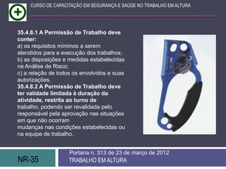NR-35 TRABALHO EM ALTURA
Portaria n. 313 de 23 de março de 2012
CURSO DE CAPACITAÇÃO EM SEGURANÇA E SAÚDE NO TRABALHO EM ALTURA
35.4.8.1 A Permissão de Trabalho deve
conter:
a) os requisitos mínimos a serem
atendidos para a execução dos trabalhos;
b) as disposições e medidas estabelecidas
na Análise de Risco;
c) a relação de todos os envolvidos e suas
autorizações.
35.4.8.2 A Permissão de Trabalho deve
ter validade limitada à duração da
atividade, restrita ao turno de
trabalho, podendo ser revalidada pelo
responsável pela aprovação nas situações
em que não ocorram
mudanças nas condições estabelecidas ou
na equipe de trabalho.
 