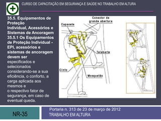 NR-35 TRABALHO EM ALTURA
Portaria n. 313 de 23 de março de 2012
CURSO DE CAPACITAÇÃO EM SEGURANÇA E SAÚDE NO TRABALHO EM ALTURA
35.5. Equipamentos de
Proteção
Individual, Acessórios e
Sistemas de Ancoragem
35.5.1 Os Equipamentos
de Proteção Individual -
EPI, acessórios e
sistemas de ancoragem
devem ser
especificados e
selecionados
considerando-se a sua
eficiência, o conforto, a
carga aplicada aos
mesmos e
o respectivo fator de
segurança, em caso de
eventual queda.
 