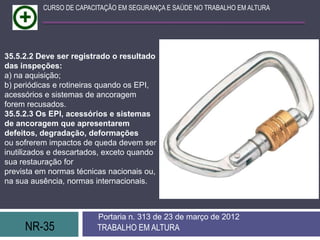 NR-35 TRABALHO EM ALTURA
Portaria n. 313 de 23 de março de 2012
CURSO DE CAPACITAÇÃO EM SEGURANÇA E SAÚDE NO TRABALHO EM ALTURA
35.5.2.2 Deve ser registrado o resultado
das inspeções:
a) na aquisição;
b) periódicas e rotineiras quando os EPI,
acessórios e sistemas de ancoragem
forem recusados.
35.5.2.3 Os EPI, acessórios e sistemas
de ancoragem que apresentarem
defeitos, degradação, deformações
ou sofrerem impactos de queda devem ser
inutilizados e descartados, exceto quando
sua restauração for
prevista em normas técnicas nacionais ou,
na sua ausência, normas internacionais.
 