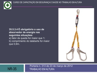 NR-35 TRABALHO EM ALTURA
Portaria n. 313 de 23 de março de 2012
CURSO DE CAPACITAÇÃO EM SEGURANÇA E SAÚDE NO TRABALHO EM ALTURA
35.5.3.4 É obrigatório o uso de
absorvedor de energia nas
seguintes situações:
a) fator de queda for maior que 1;
b) comprimento do talabarte for maior
que 0,9m.
 
