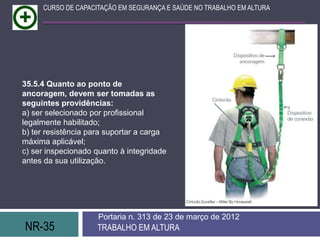 NR-35 TRABALHO EM ALTURA
Portaria n. 313 de 23 de março de 2012
CURSO DE CAPACITAÇÃO EM SEGURANÇA E SAÚDE NO TRABALHO EM ALTURA
35.5.4 Quanto ao ponto de
ancoragem, devem ser tomadas as
seguintes providências:
a) ser selecionado por profissional
legalmente habilitado;
b) ter resistência para suportar a carga
máxima aplicável;
c) ser inspecionado quanto à integridade
antes da sua utilização.
 