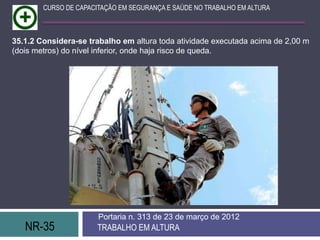 NR-35 TRABALHO EM ALTURA
Portaria n. 313 de 23 de março de 2012
CURSO DE CAPACITAÇÃO EM SEGURANÇA E SAÚDE NO TRABALHO EM ALTURA
35.1.2 Considera-se trabalho em altura toda atividade executada acima de 2,00 m
(dois metros) do nível inferior, onde haja risco de queda.
 