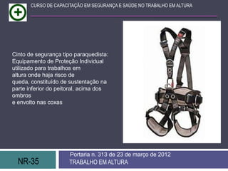 NR-35 TRABALHO EM ALTURA
Portaria n. 313 de 23 de março de 2012
CURSO DE CAPACITAÇÃO EM SEGURANÇA E SAÚDE NO TRABALHO EM ALTURA
Cinto de segurança tipo paraquedista:
Equipamento de Proteção Individual
utilizado para trabalhos em
altura onde haja risco de
queda, constituído de sustentação na
parte inferior do peitoral, acima dos
ombros
e envolto nas coxas
 